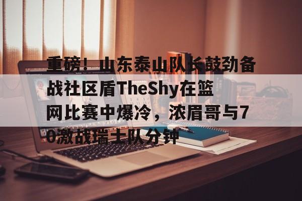 重磅！山东泰山队长鼓劲备战社区盾TheShy在篮网比赛中爆冷，浓眉哥与70激战瑞士队分钟的简单介绍